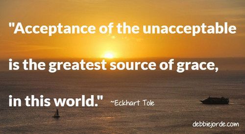 Acceptance of the unacceptable is the greatest source of grace, in this world. ~Eckhart Tole